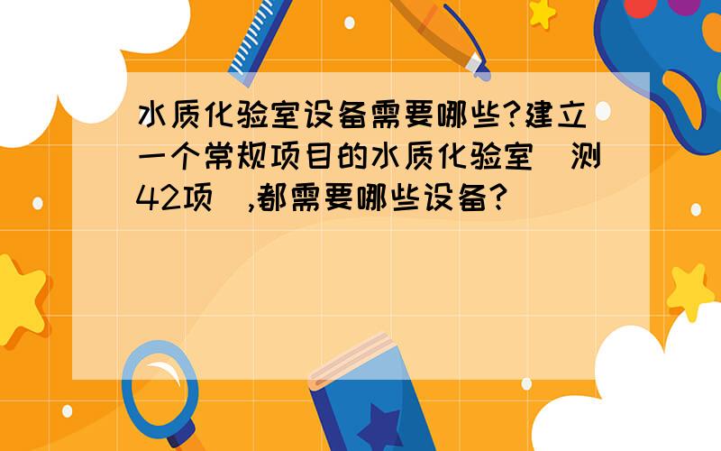 水质化验室设备需要哪些?建立一个常规项目的水质化验室（测42项）,都需要哪些设备?