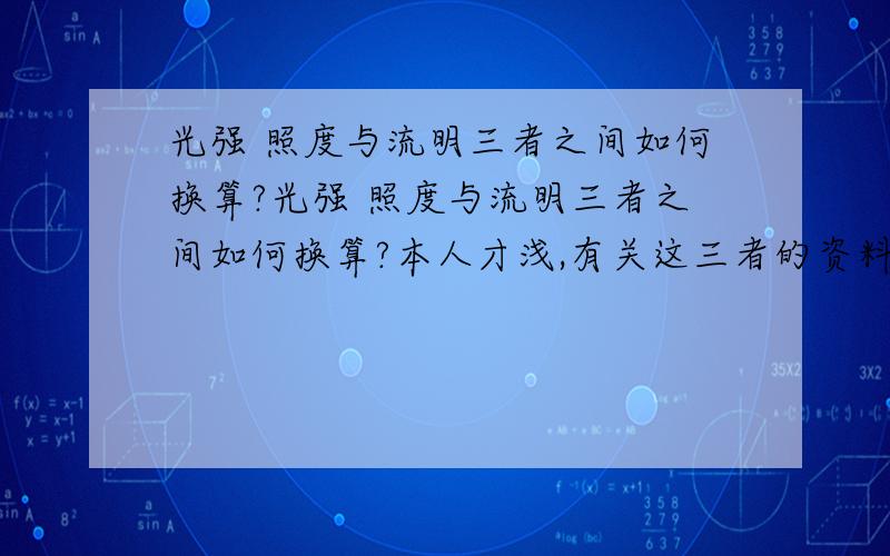 光强 照度与流明三者之间如何换算?光强 照度与流明三者之间如何换算?本人才浅,有关这三者的资料也看过不少,但依然不知道如何换算?特此恳请高手举例说明一下,小子不甚感激!