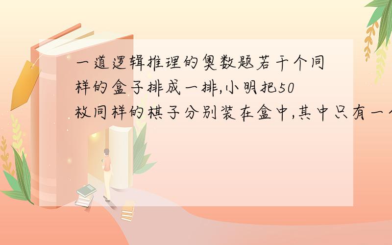 一道逻辑推理的奥数题若干个同样的盒子排成一排,小明把50枚同样的棋子分别装在盒中,其中只有一个盒子没有装棋子,然后他外出了.小光从各个有棋子的盒里各拿了一枚棋子放在原先那个空