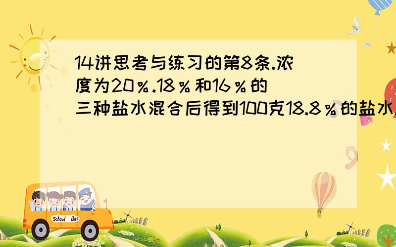 14讲思考与练习的第8条.浓度为20％.18％和16％的三种盐水混合后得到100克18.8％的盐水.如果18％的盐水比16％的盐水多30克,三种盐水各有多少克?