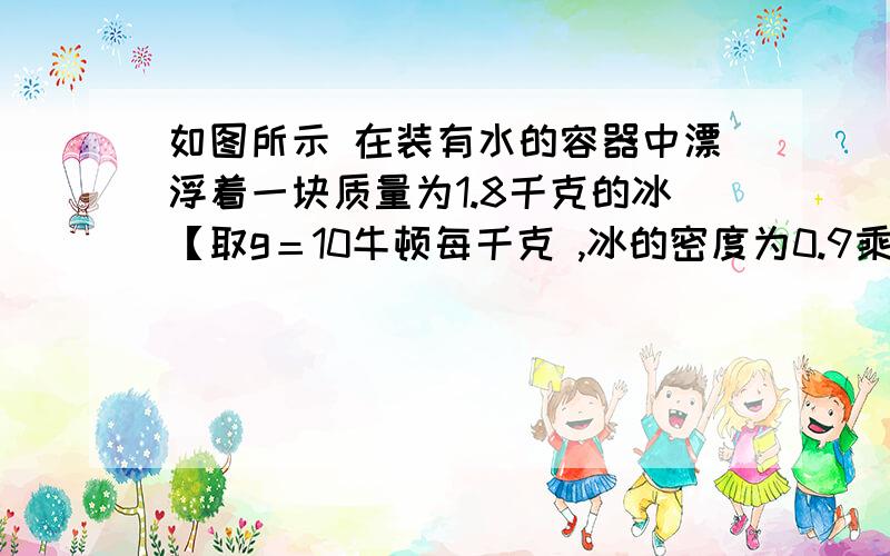 如图所示 在装有水的容器中漂浮着一块质量为1.8千克的冰【取g＝10牛顿每千克 ,冰的密度为0.9乘10的3方】 谢谢