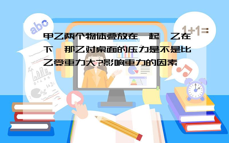 甲乙两个物体叠放在一起,乙在下,那乙对桌面的压力是不是比乙受重力大?影响重力的因素