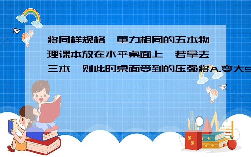 将同样规格、重力相同的五本物理课本放在水平桌面上,若拿去三本,则此时桌面受到的压强将A.变大5分之3倍B.变小5分之3倍C.是原来的5分之2倍D.不变