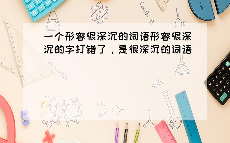 一个形容很深沉的词语形容很深沉的字打错了，是很深沉的词语