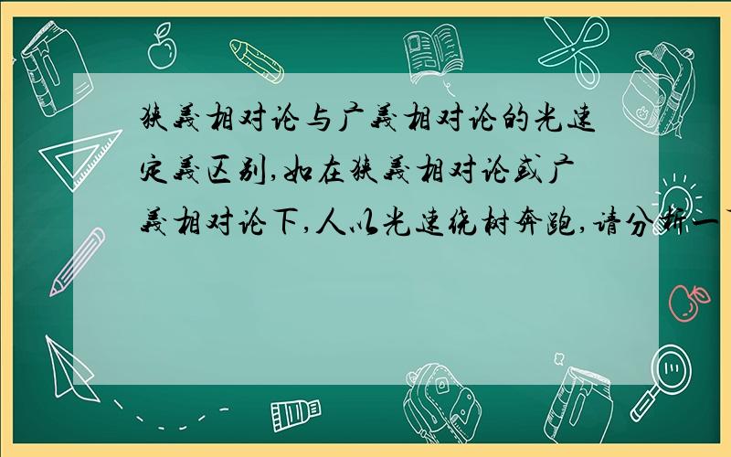 狭义相对论与广义相对论的光速定义区别,如在狭义相对论或广义相对论下,人以光速绕树奔跑,请分析一下在两论下后果分别怎样?