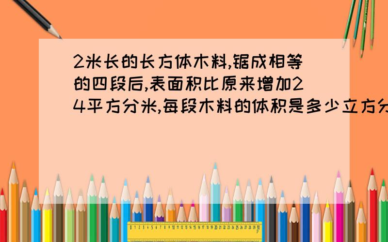 2米长的长方体木料,锯成相等的四段后,表面积比原来增加24平方分米,每段木料的体积是多少立方分米?