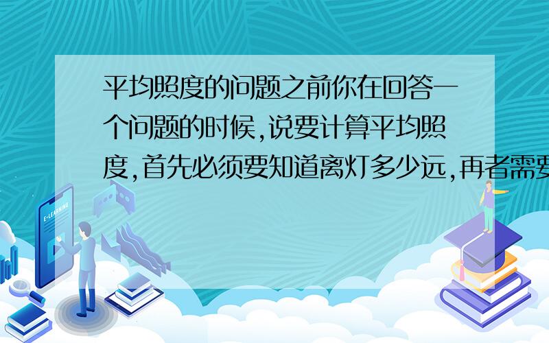 平均照度的问题之前你在回答一个问题的时候,说要计算平均照度,首先必须要知道离灯多少远,再者需要知道灯的反射装置(日光灯上部通常带白色木架或铝质架)的反射率）假如,灯光通量为1000