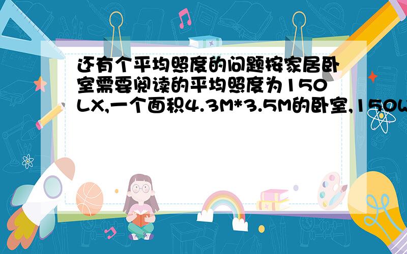 还有个平均照度的问题按家居卧室需要阅读的平均照度为150LX,一个面积4.3M*3.5M的卧室,150W的白炽灯---1845LM,并设CU室内利用系数为0.4,维护系数K为0.8根据设需要X盏灯 150=1845*X*04*0.8/（4.3*3.5）,算