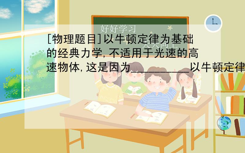 [物理题目]以牛顿定律为基础的经典力学,不适用于光速的高速物体,这是因为__________以牛顿定律为基础的经典力学,不适用于光速的高速物体,这是因为__________也不适用于微观粒子的运动,因为