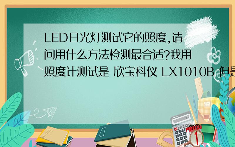 LED日光灯测试它的照度,请问用什么方法检测最合适?我用照度计测试是 欣宝科仪 LX1010B 但是不知道测试照度的有效距离和范围.还有需要检测的环境有什么样的影响.请了解这方面知识的大大