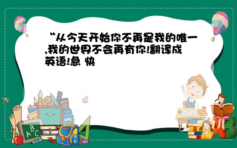 “从今天开始你不再是我的唯一,我的世界不会再有你!翻译成英语!急 快