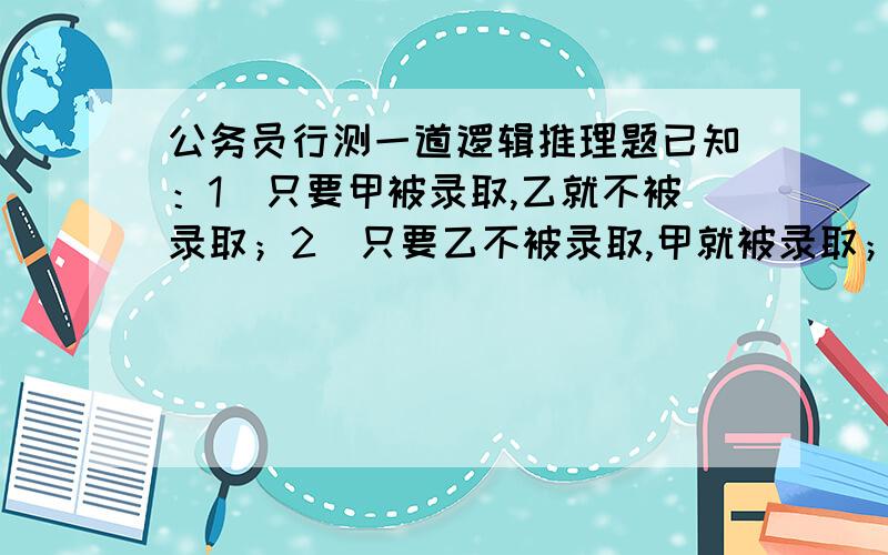 公务员行测一道逻辑推理题已知：1．只要甲被录取,乙就不被录取；2．只要乙不被录取,甲就被录取；3．甲被录取.已知这三个判断只有一个真,两个假.由此推出：A.甲、乙都被录取 B.甲、乙都