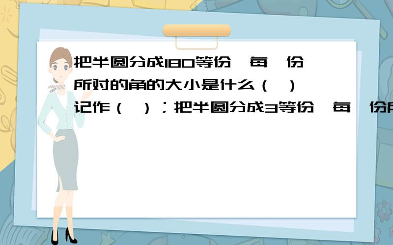 把半圆分成180等份,每一份所对的角的大小是什么（ ）,记作（ ）；把半圆分成3等份,每一份所对的角的大小是（）,记作（）；把半圆分成2等份,每一份所对的角的大小是（ ）,记作（ ）.只要