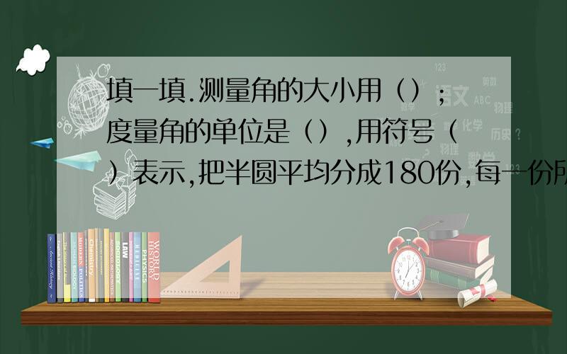 填一填.测量角的大小用（）；度量角的单位是（）,用符号（）表示,把半圆平均分成180份,每一份所填一填.测量角的大小用（）；度量角的单位是（）,用符号（）表示,把半圆平均分成180份,