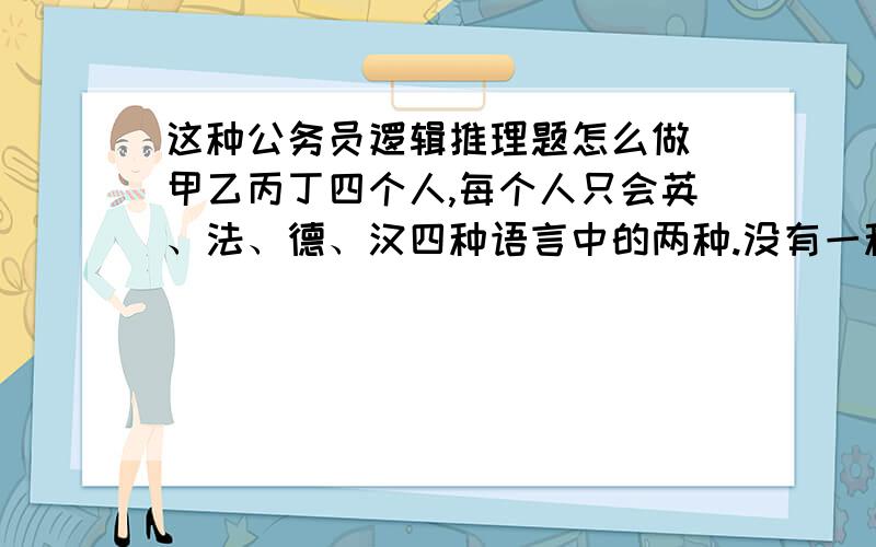 这种公务员逻辑推理题怎么做 甲乙丙丁四个人,每个人只会英、法、德、汉四种语言中的两种.没有一种语言大家都会,但有一种语言三个人都会.另外,甲不会法语,但当乙与丙交流时需要他当翻