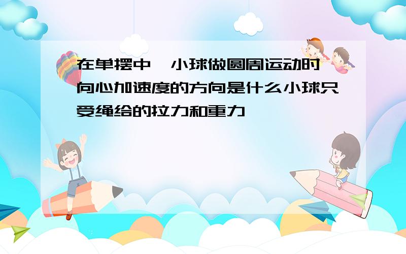 在单摆中,小球做圆周运动时,向心加速度的方向是什么小球只受绳给的拉力和重力