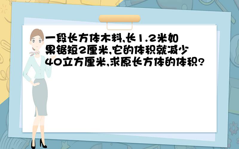 一段长方体木料,长1.2米如果锯短2厘米,它的体积就减少40立方厘米,求原长方体的体积?