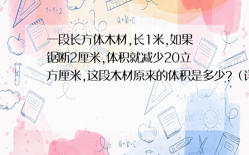 一段长方体木材,长1米,如果锯断2厘米,体积就减少20立方厘米,这段木材原来的体积是多少?（详细思路）