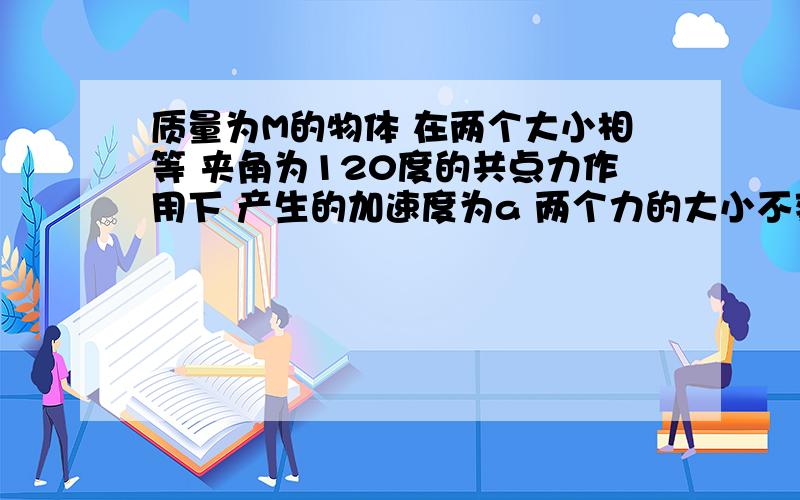 质量为M的物体 在两个大小相等 夹角为120度的共点力作用下 产生的加速度为a 两个力的大小不变 夹角变为0度物体的加速度变化为多少 夹角变为90度时 物体的加速度为多少 我以后该如何解这