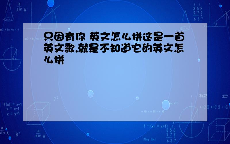 只因有你 英文怎么拼这是一首英文歌,就是不知道它的英文怎么拼