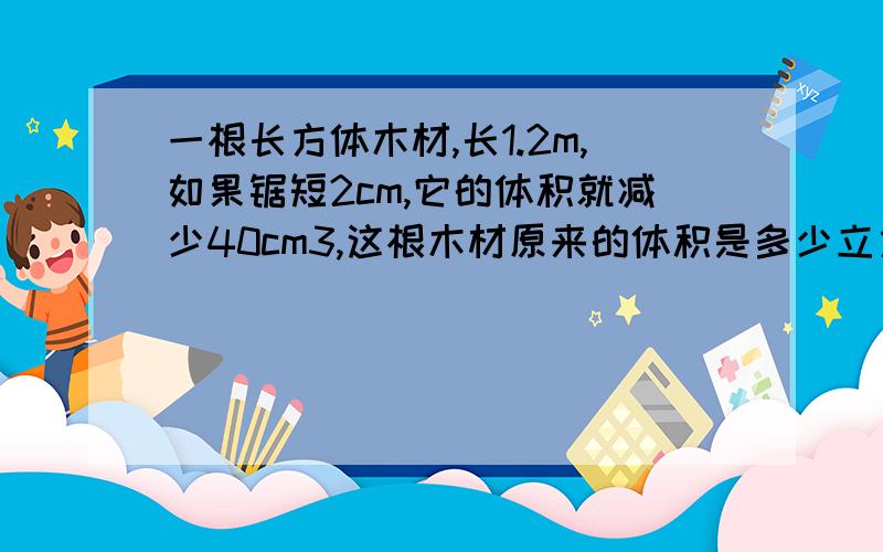 一根长方体木材,长1.2m,如果锯短2cm,它的体积就减少40cm3,这根木材原来的体积是多少立方厘米?一定啊,明天就要交