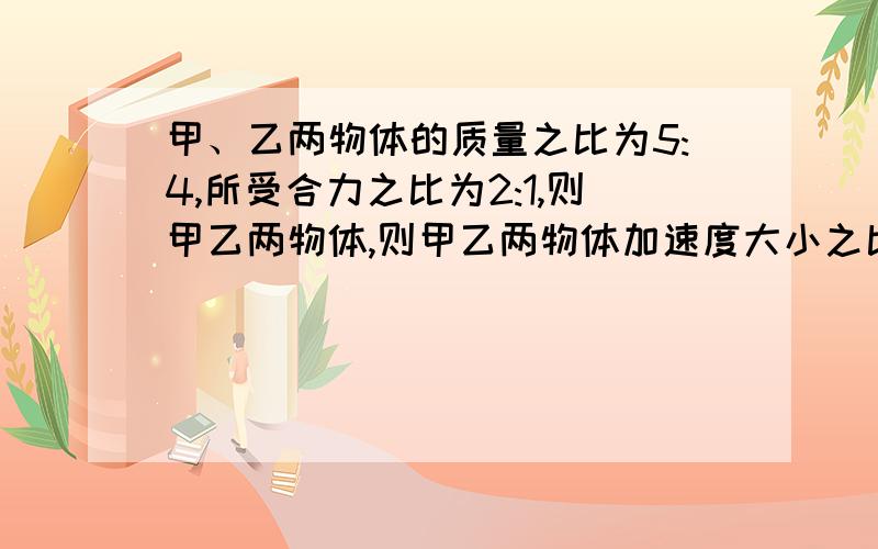 甲、乙两物体的质量之比为5:4,所受合力之比为2:1,则甲乙两物体,则甲乙两物体加速度大小之比为a1:a2=