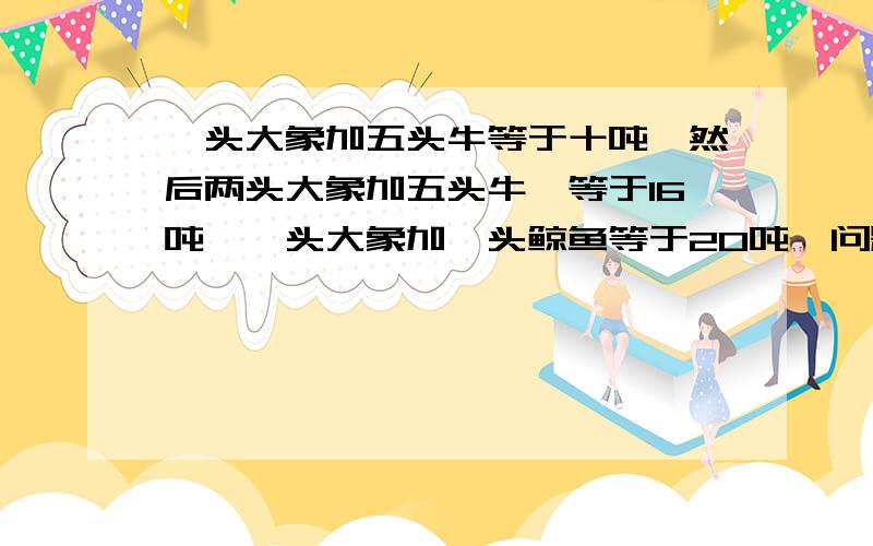 一头大象加五头牛等于十吨,然后两头大象加五头牛,等于16吨,一头大象加一头鲸鱼等于20吨,问题是一头大象等于多少吨一头鲸鱼等于多少吨?