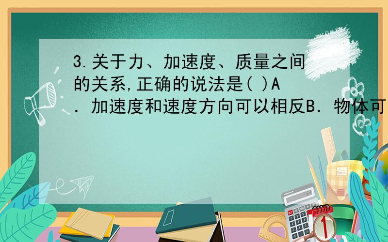 3.关于力、加速度、质量之间的关系,正确的说法是( )A．加速度和速度方向可以相反B．物体可能做加速度增大,而速度减小的运动C．力是产生加速度的原因,所以总是先有力随后才有加速度D．