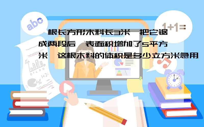 一根长方形木料长3米,把它锯成两段后,表面积增加了5平方米,这根木料的体积是多少立方米急用