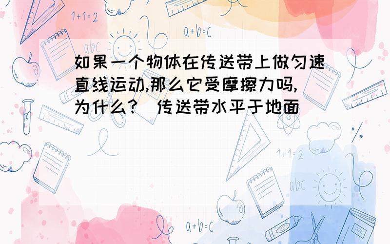 如果一个物体在传送带上做匀速直线运动,那么它受摩擦力吗,为什么?（传送带水平于地面）