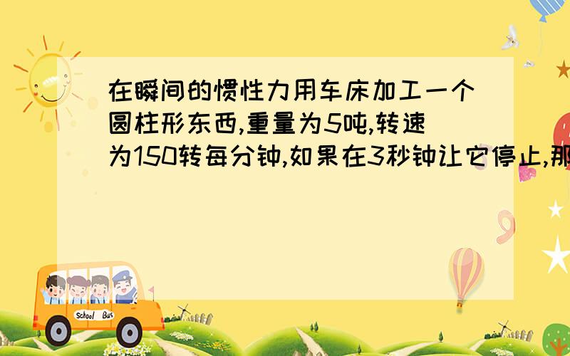 在瞬间的惯性力用车床加工一个圆柱形东西,重量为5吨,转速为150转每分钟,如果在3秒钟让它停止,那么在它停下来的瞬间的惯性力是多少圆柱的直径是1100mm(1米1）高度600mm（0.6米），3点夹持，