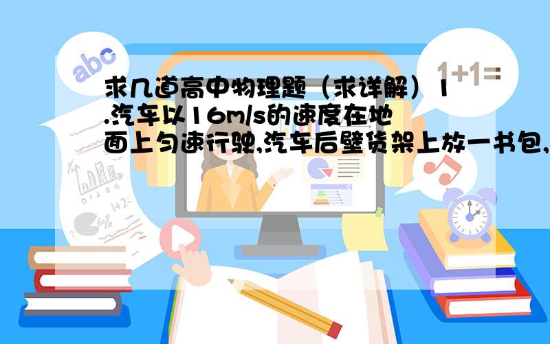 求几道高中物理题（求详解）1.汽车以16m/s的速度在地面上匀速行驶,汽车后壁货架上放一书包,8m,汽车突然刹车,刹车的加速度大小是4m/s²,致使书包从货架上落下,忽略书包与架子间的摩擦和