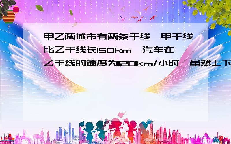 甲乙两城市有两条干线,甲干线比乙干线长150km,汽车在乙干线的速度为120km/小时,虽然上下甲干线的手续多,费时要35分钟,但如果两车同时出发的话,还是可以早到85分钟,问两条干线的长为多少km?