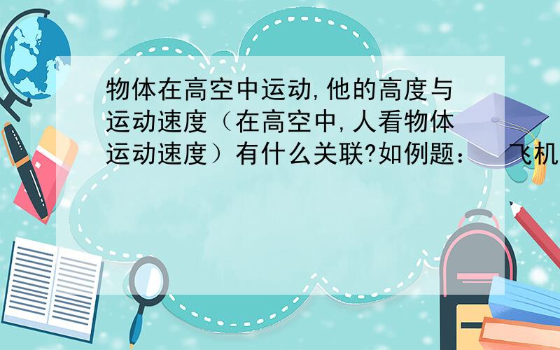 物体在高空中运动,他的高度与运动速度（在高空中,人看物体运动速度）有什么关联?如例题：  飞机在距离地面10000米中飞行是,  人看见飞机在以5M/S的速度飞行     （常识,不解释了）.如果飞