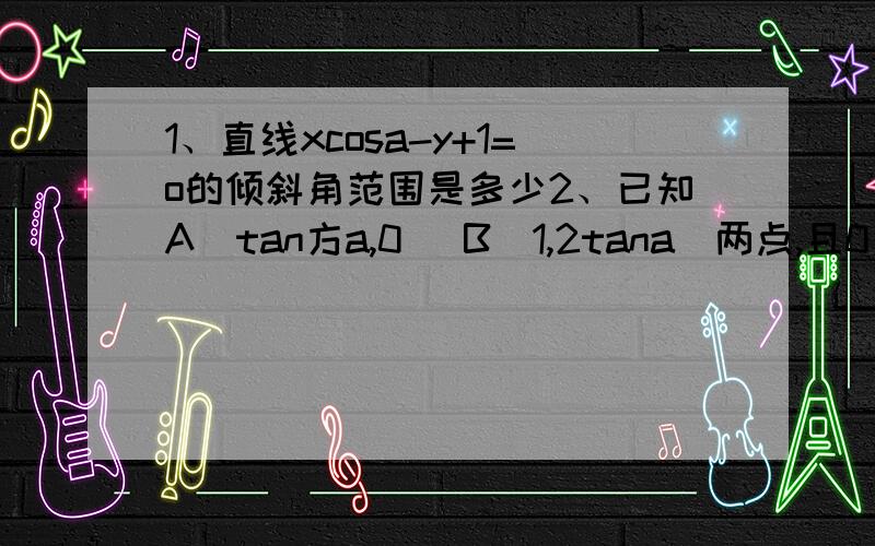 1、直线xcosa-y+1=o的倾斜角范围是多少2、已知A（tan方a,0） B（1,2tana）两点,且0