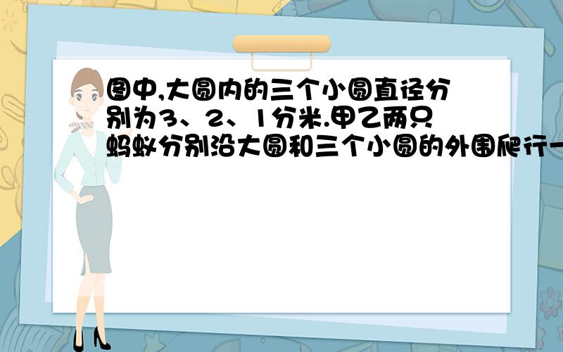 图中,大圆内的三个小圆直径分别为3、2、1分米.甲乙两只蚂蚁分别沿大圆和三个小圆的外围爬行一周.哪只蚂蚁所走路程长一些?