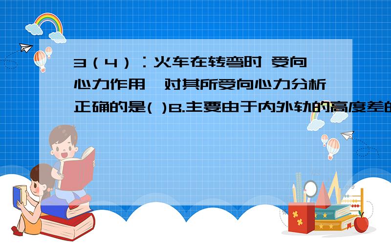 3（4）：火车在转弯时 受向心力作用,对其所受向心力分析正确的是( )B.主要由于内外轨的高度差的作用,车身略有倾斜,车身所受重力的分力产生了向心力请问上述B选项分析是否正确?为什么?