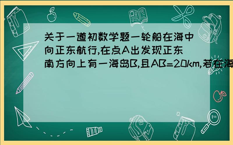 关于一道初数学题一轮船在海中向正东航行,在点A出发现正东南方向上有一海岛B,且AB=20km,若在海岛B周围14km的范围内有暗礁,轮船若不改变航向,继续向东航行,是否有触礁的危险?