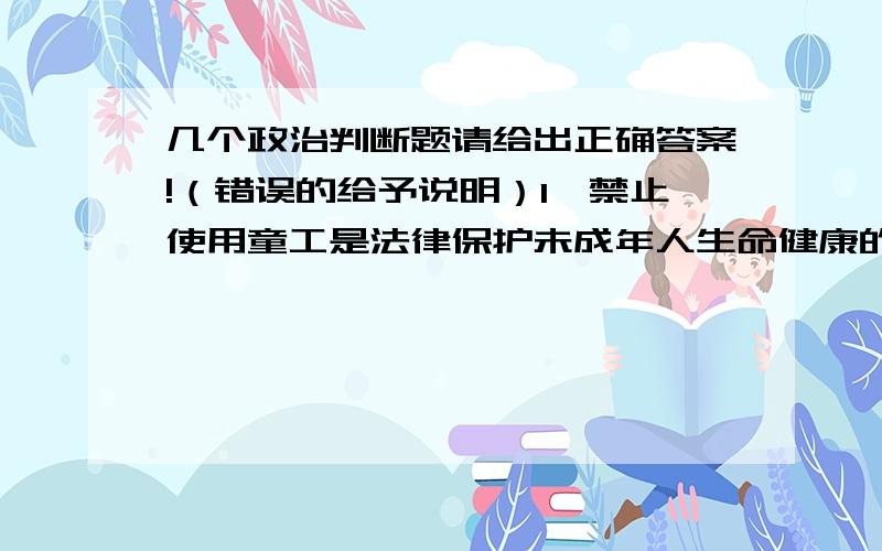 几个政治判断题请给出正确答案!（错误的给予说明）1、禁止使用童工是法律保护未成年人生命健康的具体体现.（ ）2、人是自己性格的设计和创造师,因此塑造性格完全是个人修养的事（）3