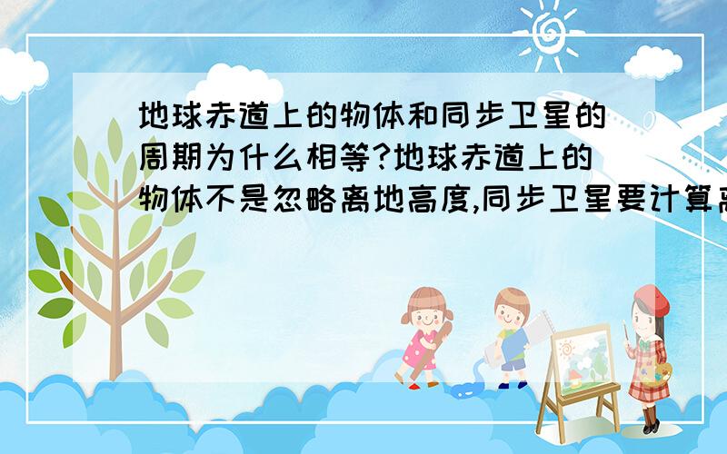 地球赤道上的物体和同步卫星的周期为什么相等?地球赤道上的物体不是忽略离地高度,同步卫星要计算离地高度吗?