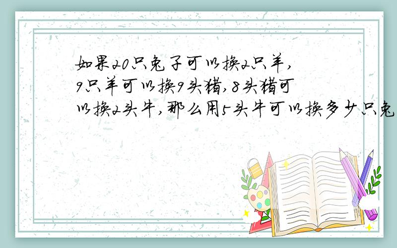 如果20只兔子可以换2只羊,9只羊可以换9头猪,8头猪可以换2头牛,那么用5头牛可以换多少只兔子?