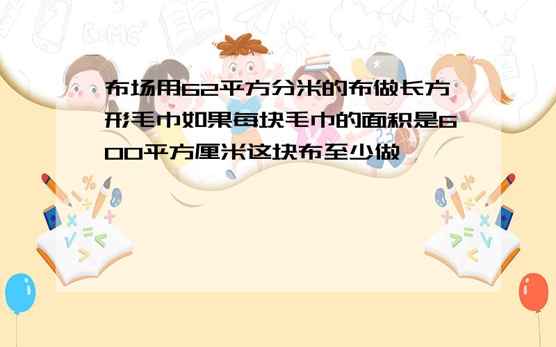 布场用62平方分米的布做长方形毛巾如果每块毛巾的面积是600平方厘米这块布至少做