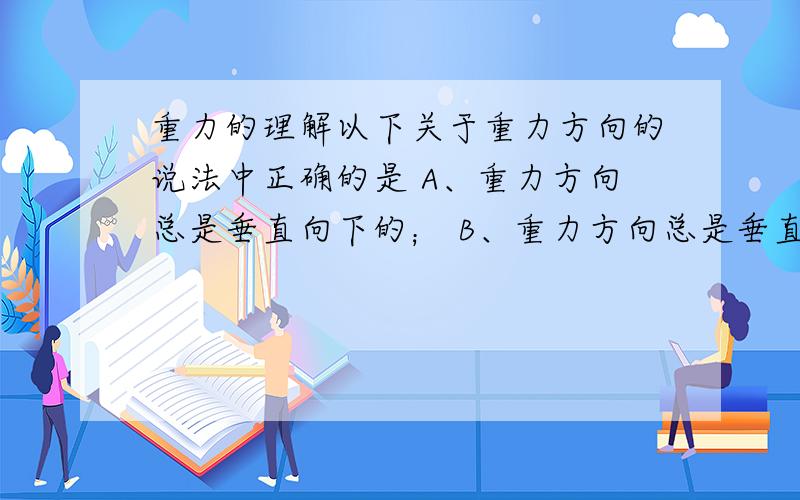 重力的理解以下关于重力方向的说法中正确的是 A、重力方向总是垂直向下的； B、重力方向总是垂直于桌面向下的； C、重力方向总是垂直于地面向下的； D、重力方向总是垂直于水平面向