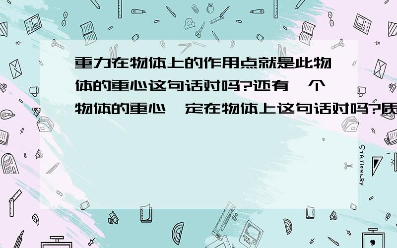 重力在物体上的作用点就是此物体的重心这句话对吗?还有一个物体的重心一定在物体上这句话对吗?质量分布不均匀的物体重心在哪?重心能在物体的外面吗?