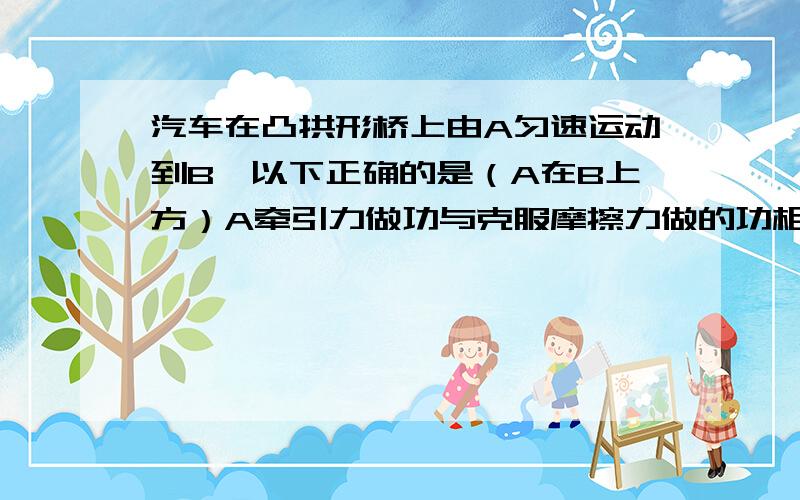 汽车在凸拱形桥上由A匀速运动到B,以下正确的是（A在B上方）A牵引力做功与克服摩擦力做的功相等B合外力对汽车做功为0C该过程汽车机械能守恒