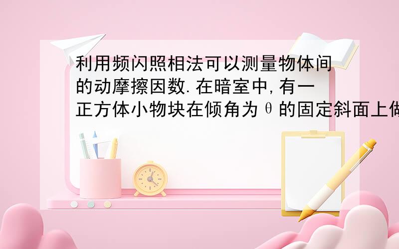 利用频闪照相法可以测量物体间的动摩擦因数.在暗室中,有一正方体小物块在倾角为θ的固定斜面上做初速度为零的匀加速直线运动.若在释放小物块的同时打开照相机的快门利用闪光灯将它