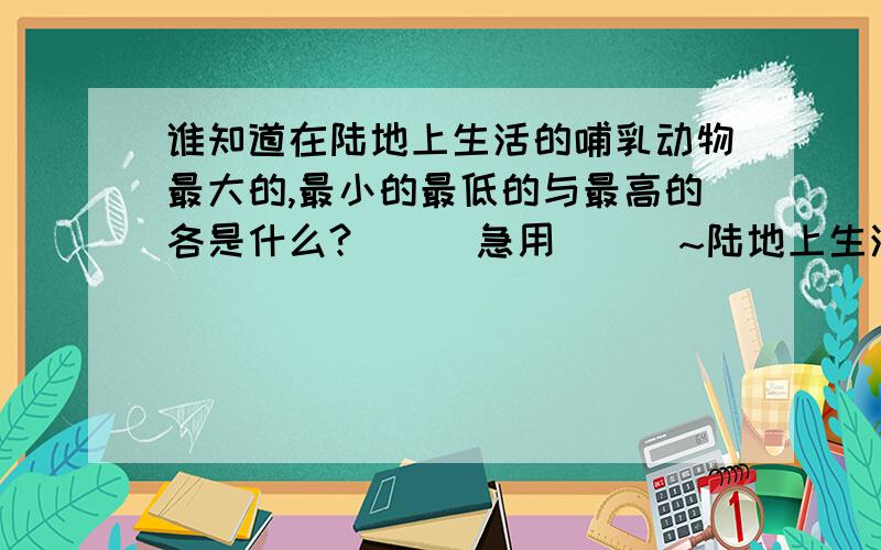 谁知道在陆地上生活的哺乳动物最大的,最小的最低的与最高的各是什么?```急用```~陆地上生活的哺乳动物,那个最大```那个最小```那个最低`那个最高?`````````急用亚`````各位帮帮我``````!