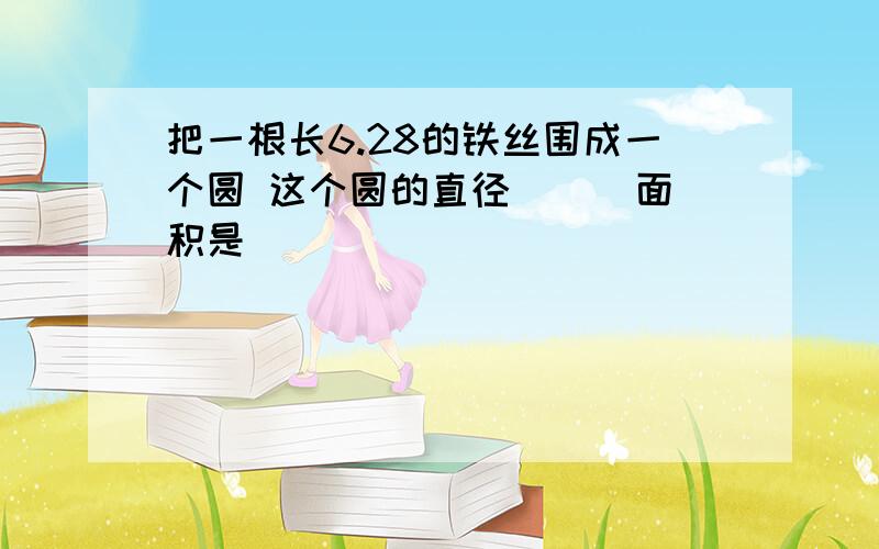 把一根长6.28的铁丝围成一个圆 这个圆的直径（ ） 面积是（ ）