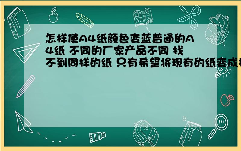 怎样使A4纸颜色变蓝普通的A4纸 不同的厂家产品不同 找不到同样的纸 只有希望将现有的纸变成相似的样式及颜色