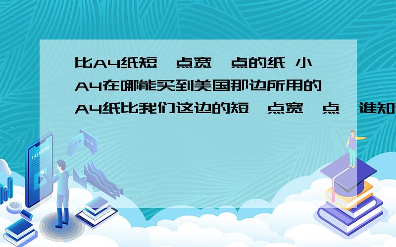 比A4纸短一点宽一点的纸 小A4在哪能买到美国那边所用的A4纸比我们这边的短一点宽一点,谁知道叫什么,在哪里能买到